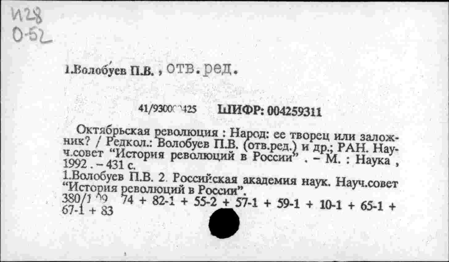 ﻿1Лолсбуев ПЛ. , ОТВ.рвД.
41/9300’425 ШИФР: 004259311
Октябрьская революция : Народ: ее творец или заложник? / Редкая.: Волобуев ПЛ. (отв.ред.) и др.; РАН. Нау-
История революций в России*’ . - М. : Наука . 1992. - 431 с.	7	’
ГВолобуев П.В. 2 Российская академия наук. Науч.совет История революций в России”.
W о, ™ + 82-1 + 55-2 + 57-1 + 59-1 + 10-1 + 65-1 + 67-1 + 83